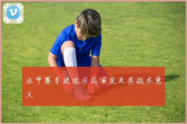 法甲赛季进攻方式演变及其战术意义